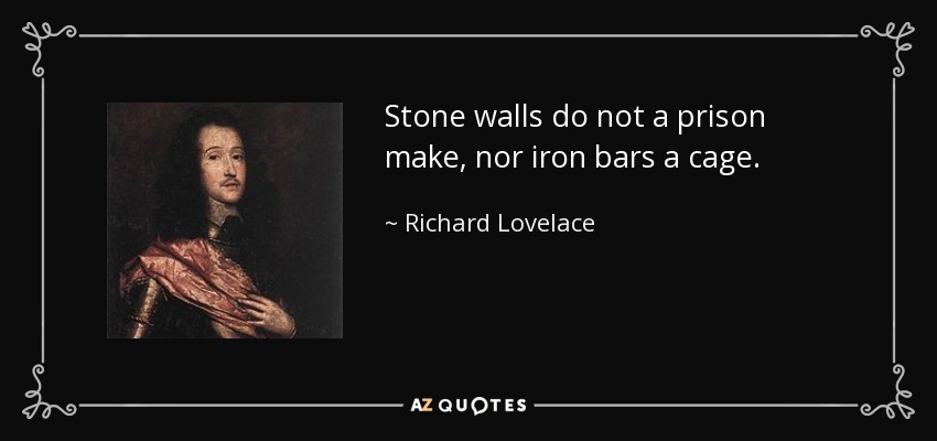 Stone walls do not a prison make, nor iron bars a cage. - Richard Lovelace