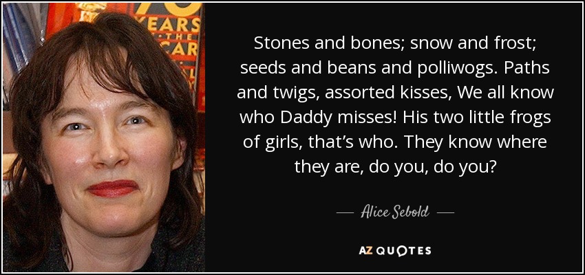Stones and bones; snow and frost; seeds and beans and polliwogs. Paths and twigs, assorted kisses, We all know who Daddy misses! His two little frogs of girls, that’s who. They know where they are, do you, do you? - Alice Sebold