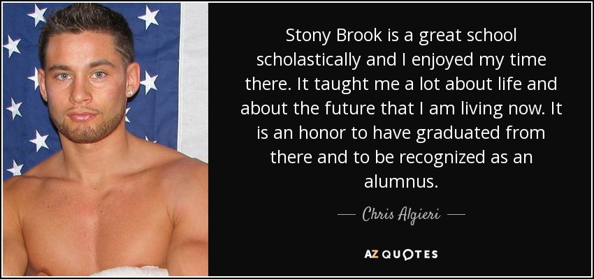 Stony Brook is a great school scholastically and I enjoyed my time there. It taught me a lot about life and about the future that I am living now. It is an honor to have graduated from there and to be recognized as an alumnus. - Chris Algieri