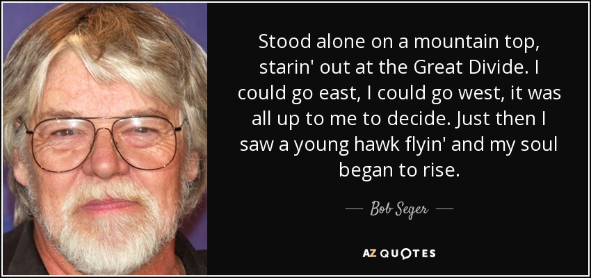 Stood alone on a mountain top, starin' out at the Great Divide. I could go east, I could go west, it was all up to me to decide. Just then I saw a young hawk flyin' and my soul began to rise. - Bob Seger