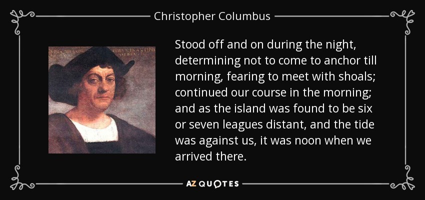 Stood off and on during the night, determining not to come to anchor till morning, fearing to meet with shoals; continued our course in the morning; and as the island was found to be six or seven leagues distant, and the tide was against us, it was noon when we arrived there. - Christopher Columbus