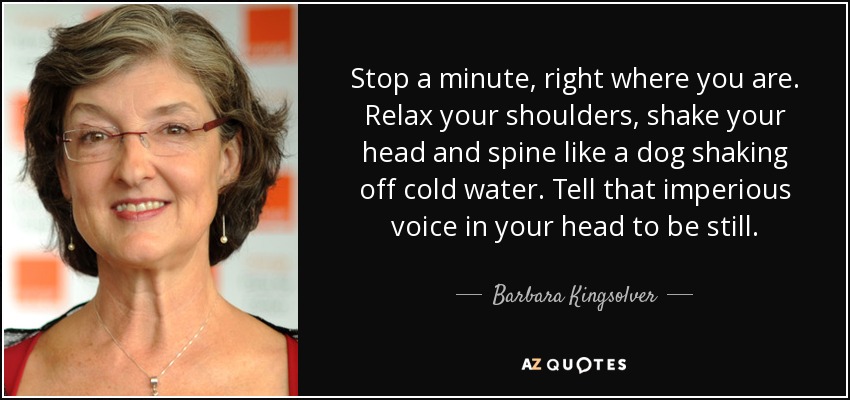 Stop a minute, right where you are. Relax your shoulders, shake your head and spine like a dog shaking off cold water. Tell that imperious voice in your head to be still. - Barbara Kingsolver