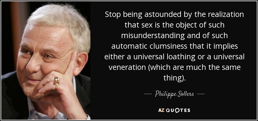 Stop being astounded by the realization that sex is the object of such misunderstanding and of such automatic clumsiness that it implies either a universal loathing or a universal veneration (which are much the same thing). - Philippe Sollers