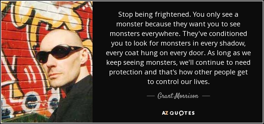 Stop being frightened. You only see a monster because they want you to see monsters everywhere. They've conditioned you to look for monsters in every shadow, every coat hung on every door. As long as we keep seeing monsters, we'll continue to need protection and that's how other people get to control our lives. - Grant Morrison