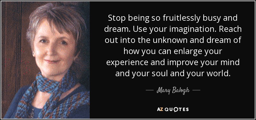 Stop being so fruitlessly busy and dream. Use your imagination. Reach out into the unknown and dream of how you can enlarge your experience and improve your mind and your soul and your world. - Mary Balogh