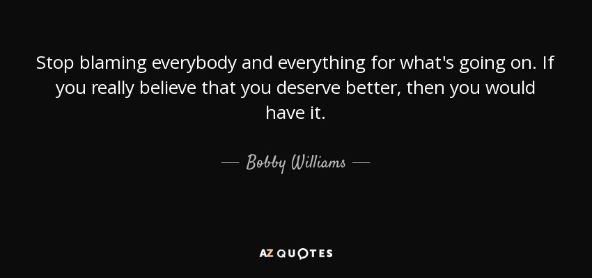 Stop blaming everybody and everything for what's going on. If you really believe that you deserve better, then you would have it. - Bobby Williams