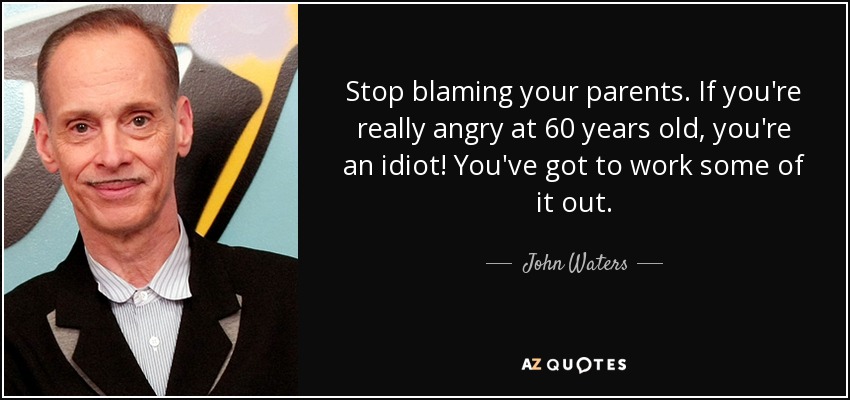 Stop blaming your parents. If you're really angry at 60 years old, you're an idiot! You've got to work some of it out. - John Waters