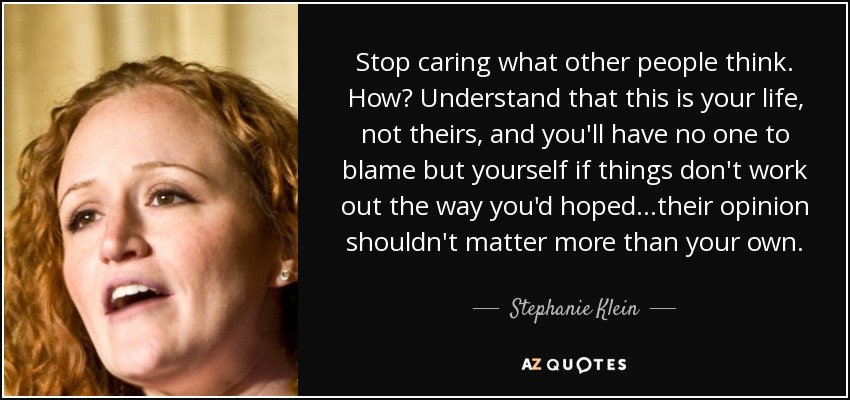 Stop caring what other people think. How? Understand that this is your life, not theirs, and you'll have no one to blame but yourself if things don't work out the way you'd hoped...their opinion shouldn't matter more than your own. - Stephanie Klein