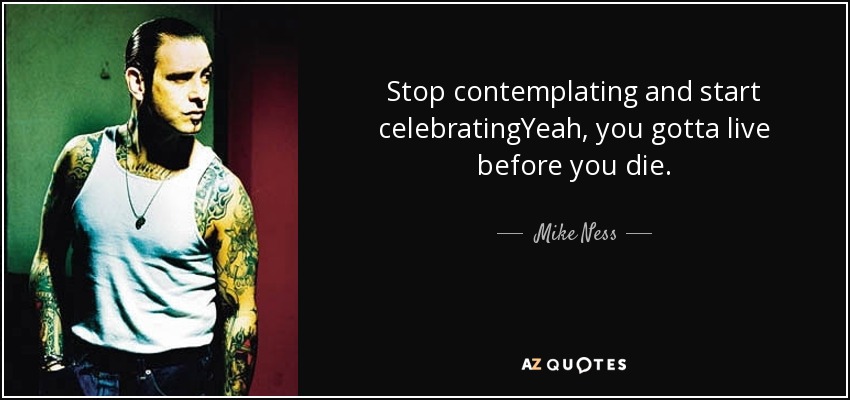 Stop contemplating and start celebratingYeah, you gotta live before you die. - Mike Ness
