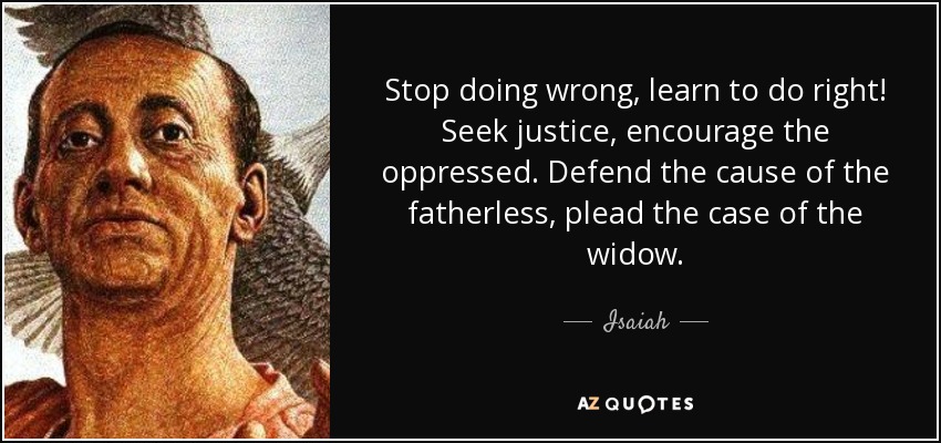 Stop doing wrong, learn to do right! Seek justice, encourage the oppressed. Defend the cause of the fatherless, plead the case of the widow. - Isaiah