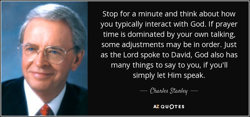 Stop for a minute and think about how you typically interact with God. If prayer time is dominated by your own talking, some adjustments may be in order. Just as the Lord spoke to David, God also has many things to say to you, if you'll simply let Him speak. - Charles Stanley