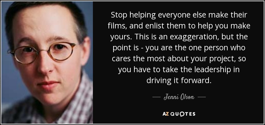 Stop helping everyone else make their films, and enlist them to help you make yours. This is an exaggeration, but the point is - you are the one person who cares the most about your project, so you have to take the leadership in driving it forward. - Jenni Olson