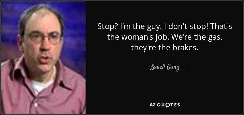 Stop? I'm the guy. I don't stop! That's the woman's job. We're the gas, they're the brakes. - Lowell Ganz