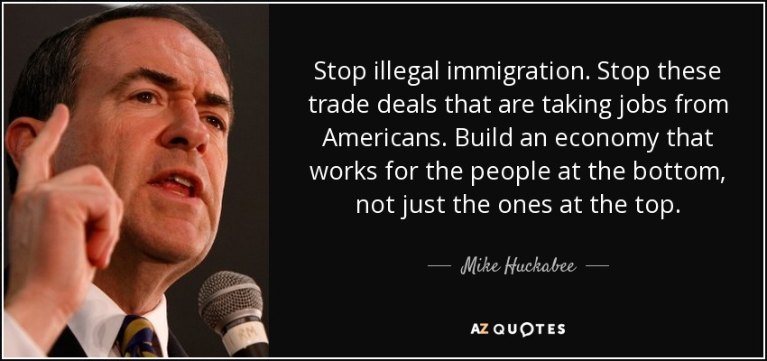 Stop illegal immigration. Stop these trade deals that are taking jobs from Americans. Build an economy that works for the people at the bottom, not just the ones at the top. - Mike Huckabee