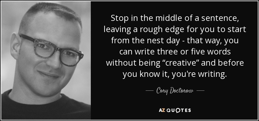 Stop in the middle of a sentence, leaving a rough edge for you to start from the nest day - that way, you can write three or five words without being “creative” and before you know it, you're writing. - Cory Doctorow
