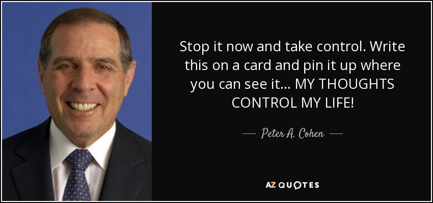 Stop it now and take control. Write this on a card and pin it up where you can see it... MY THOUGHTS CONTROL MY LIFE! - Peter A. Cohen