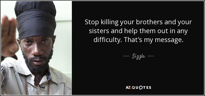 Stop killing your brothers and your sisters and help them out in any difficulty. That's my message. - Sizzla