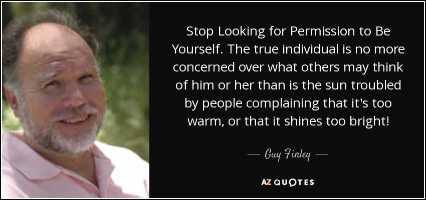 Stop Looking for Permission to Be Yourself. The true individual is no more concerned over what others may think of him or her than is the sun troubled by people complaining that it's too warm, or that it shines too bright! - Guy Finley