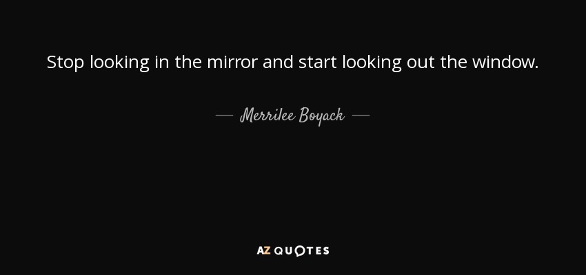 Stop looking in the mirror and start looking out the window. - Merrilee Boyack