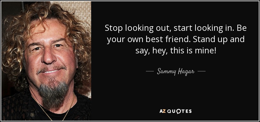 Stop looking out, start looking in. Be your own best friend. Stand up and say, hey, this is mine! - Sammy Hagar