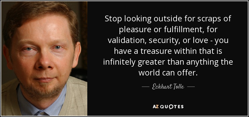 Stop looking outside for scraps of pleasure or fulfillment, for validation, security, or love - you have a treasure within that is infinitely greater than anything the world can offer. - Eckhart Tolle