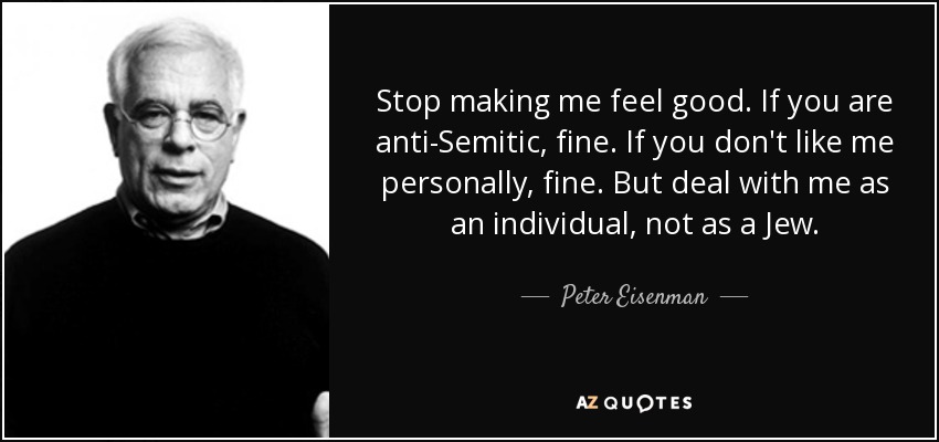Stop making me feel good. If you are anti-Semitic, fine. If you don't like me personally, fine. But deal with me as an individual, not as a Jew. - Peter Eisenman