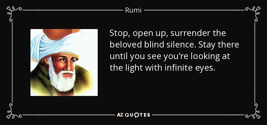 Stop, open up, surrender the beloved blind silence. Stay there until you see you're looking at the light with infinite eyes. - Rumi