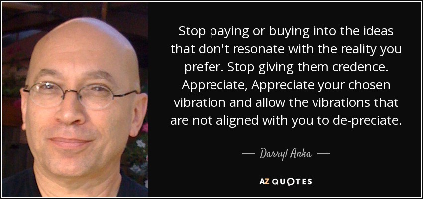 Stop paying or buying into the ideas that don't resonate with the reality you prefer. Stop giving them credence. Appreciate, Appreciate your chosen vibration and allow the vibrations that are not aligned with you to de-preciate. - Darryl Anka