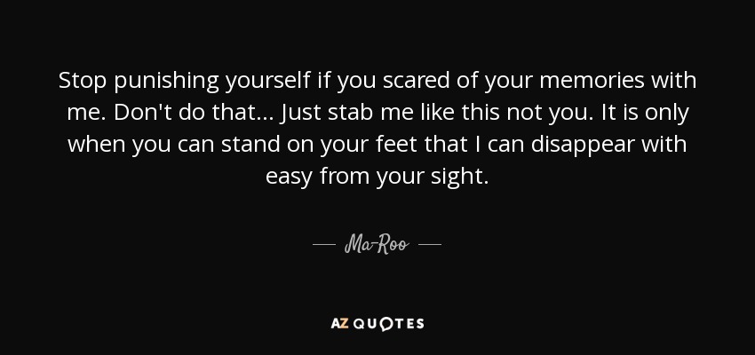 Stop punishing yourself if you scared of your memories with me. Don't do that... Just stab me like this not you. It is only when you can stand on your feet that I can disappear with easy from your sight. - Ma-Roo