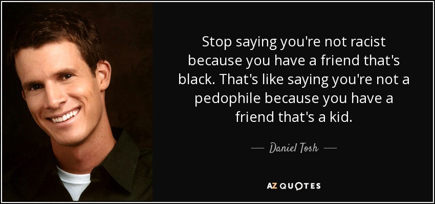 Stop saying you're not racist because you have a friend that's black. That's like saying you're not a pedophile because you have a friend that's a kid. - Daniel Tosh