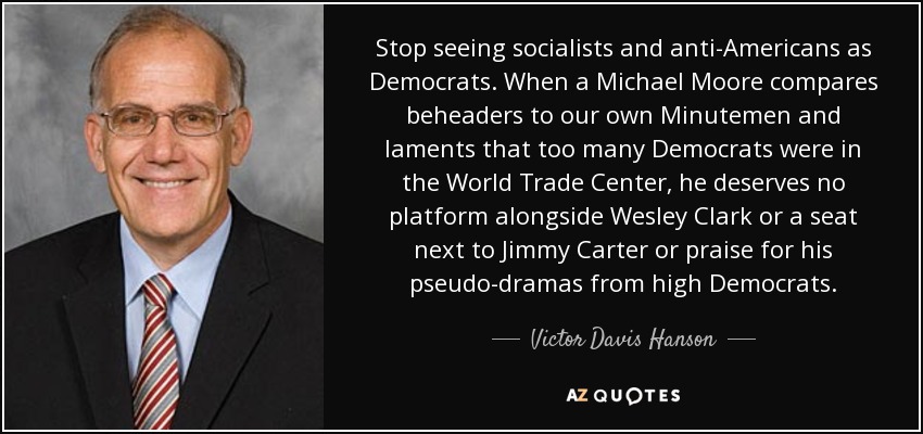 Stop seeing socialists and anti-Americans as Democrats. When a Michael Moore compares beheaders to our own Minutemen and laments that too many Democrats were in the World Trade Center, he deserves no platform alongside Wesley Clark or a seat next to Jimmy Carter or praise for his pseudo-dramas from high Democrats. - Victor Davis Hanson