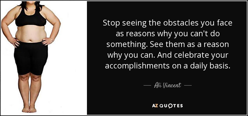 Stop seeing the obstacles you face as reasons why you can't do something. See them as a reason why you can. And celebrate your accomplishments on a daily basis. - Ali Vincent