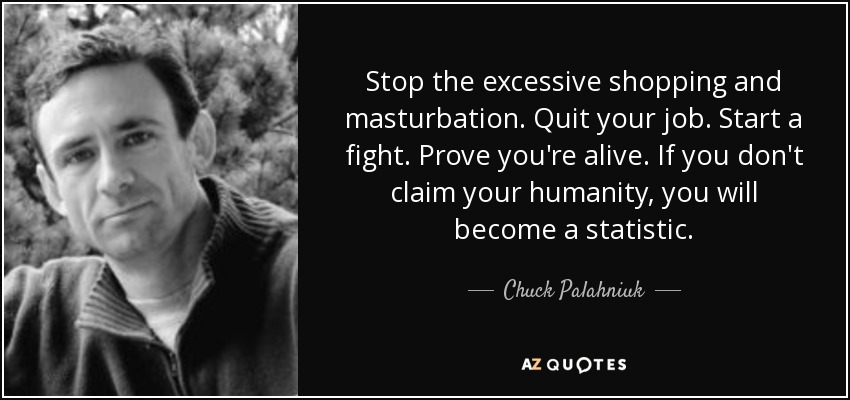 Stop the excessive shopping and masturbation. Quit your job. Start a fight. Prove you're alive. If you don't claim your humanity, you will become a statistic. - Chuck Palahniuk