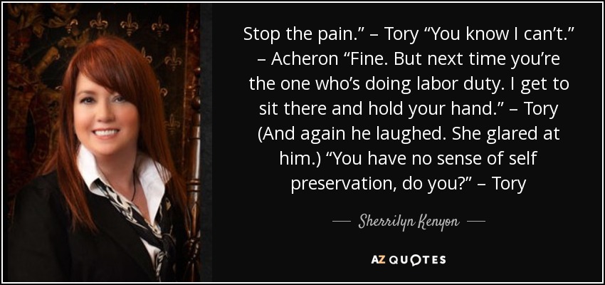 Stop the pain.” – Tory “You know I can’t.” – Acheron “Fine. But next time you’re the one who’s doing labor duty. I get to sit there and hold your hand.” – Tory (And again he laughed. She glared at him.) “You have no sense of self preservation, do you?” – Tory - Sherrilyn Kenyon