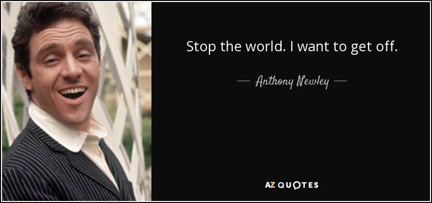 Stop the world. I want to get off. - Anthony Newley