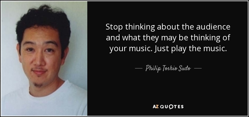Stop thinking about the audience and what they may be thinking of your music. Just play the music. - Philip Toshio Sudo