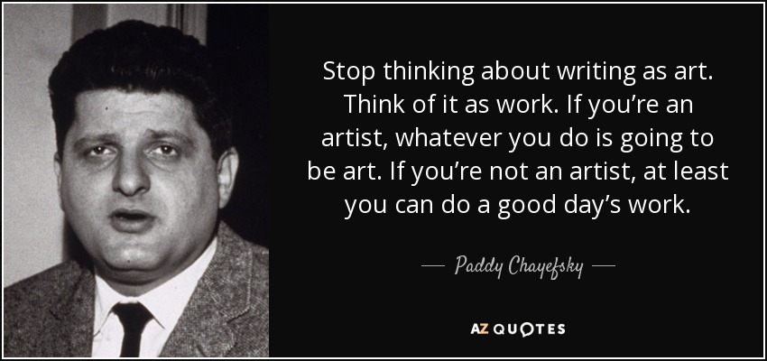 Stop thinking about writing as art. Think of it as work. If you’re an artist, whatever you do is going to be art. If you’re not an artist, at least you can do a good day’s work. - Paddy Chayefsky