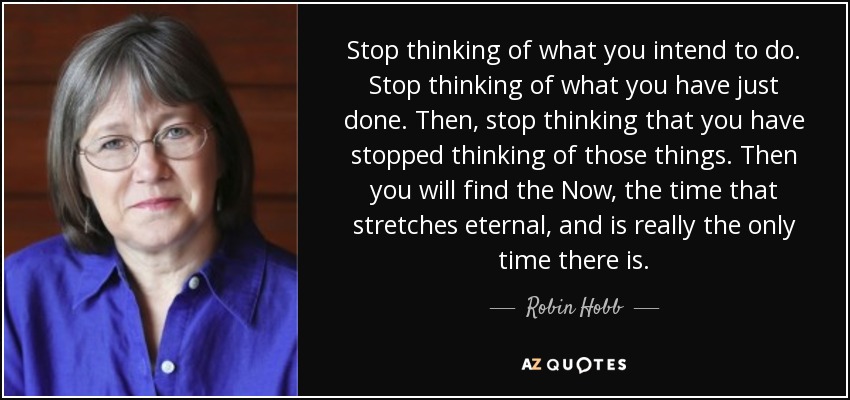 Stop thinking of what you intend to do. Stop thinking of what you have just done. Then, stop thinking that you have stopped thinking of those things. Then you will find the Now, the time that stretches eternal, and is really the only time there is. - Robin Hobb