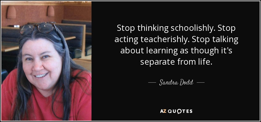 Stop thinking schoolishly. Stop acting teacherishly. Stop talking about learning as though it's separate from life. - Sandra Dodd