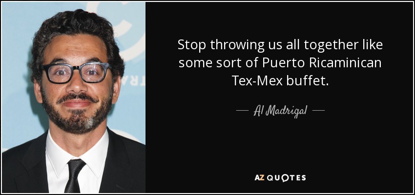 Stop throwing us all together like some sort of Puerto Ricaminican Tex-Mex buffet. - Al Madrigal