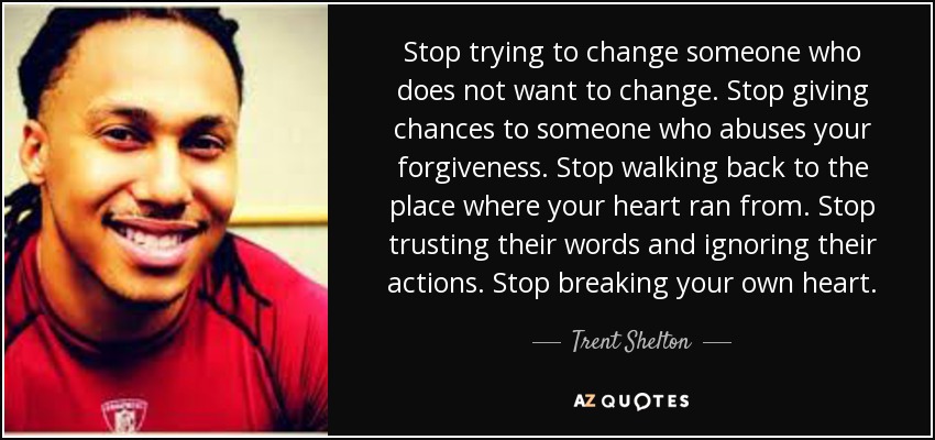 Stop trying to change someone who does not want to change. Stop giving chances to someone who abuses your forgiveness. Stop walking back to the place where your heart ran from. Stop trusting their words and ignoring their actions. Stop breaking your own heart. - Trent Shelton