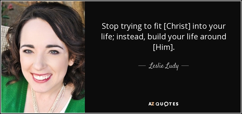 Stop trying to fit [Christ] into your life; instead, build your life around [Him]. - Leslie Ludy