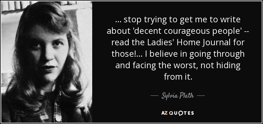 ... stop trying to get me to write about 'decent courageous people' -- read the Ladies' Home Journal for those! ... I believe in going through and facing the worst, not hiding from it. - Sylvia Plath
