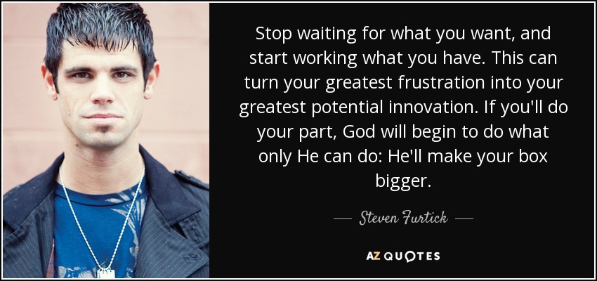 Stop waiting for what you want, and start working what you have. This can turn your greatest frustration into your greatest potential innovation. If you'll do your part, God will begin to do what only He can do: He'll make your box bigger. - Steven Furtick