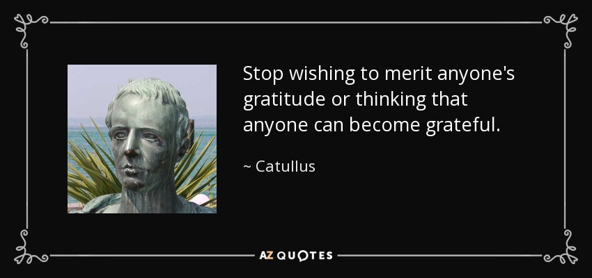 Stop wishing to merit anyone's gratitude or thinking that anyone can become grateful. - Catullus