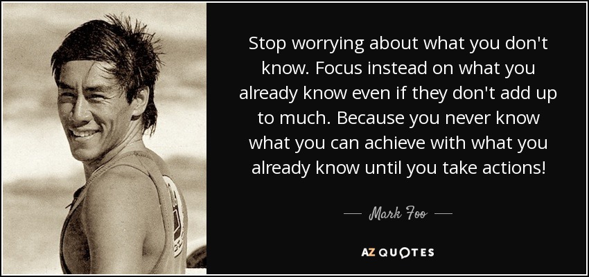 Stop worrying about what you don't know. Focus instead on what you already know even if they don't add up to much. Because you never know what you can achieve with what you already know until you take actions! - Mark Foo