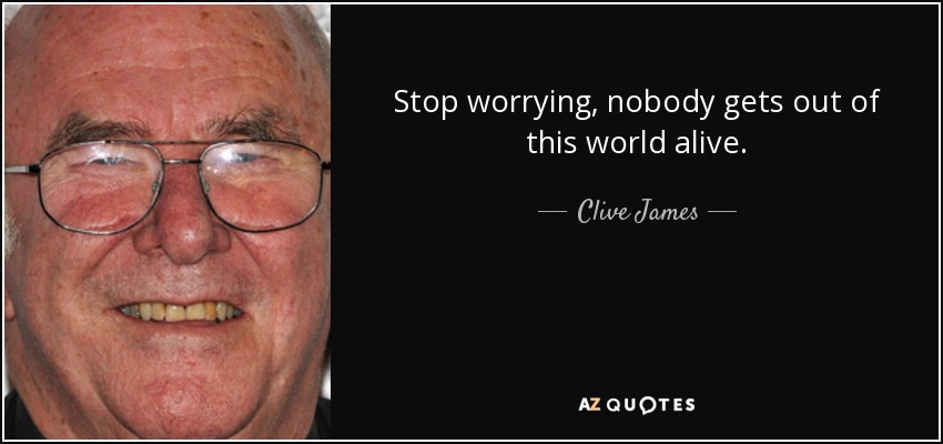 Stop worrying, nobody gets out of this world alive. - Clive James