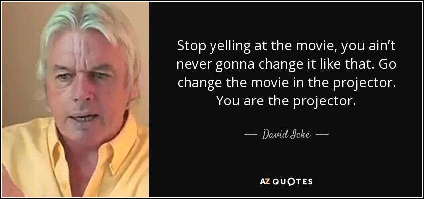 Stop yelling at the movie, you ain’t never gonna change it like that. Go change the movie in the projector. You are the projector. - David Icke