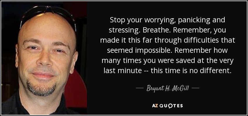 Stop your worrying, panicking and stressing. Breathe. Remember, you made it this far through difficulties that seemed impossible. Remember how many times you were saved at the very last minute -- this time is no different. - Bryant H. McGill