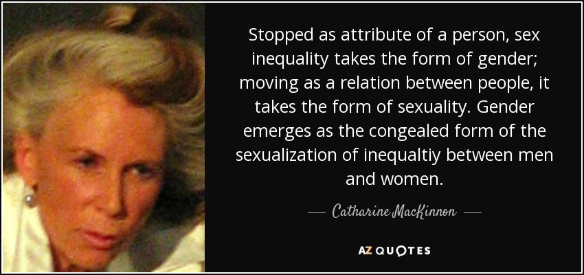 Stopped as attribute of a person, sex inequality takes the form of gender; moving as a relation between people, it takes the form of sexuality. Gender emerges as the congealed form of the sexualization of inequaltiy between men and women. - Catharine MacKinnon